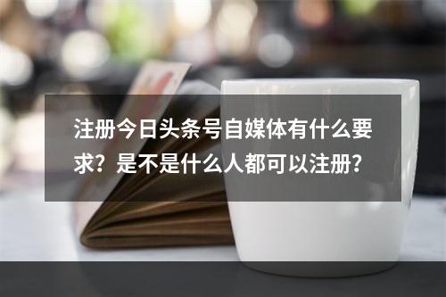 注册今日头条号自媒体有什么要求？是不是什么人都可以注册？