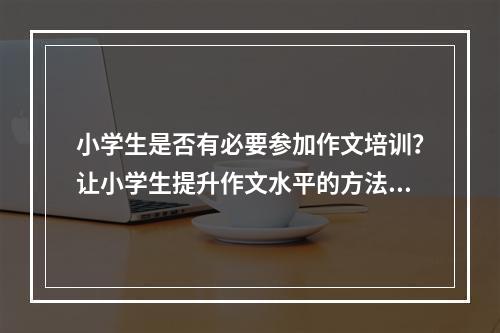 小学生是否有必要参加作文培训？让小学生提升作文水平的方法有哪些？