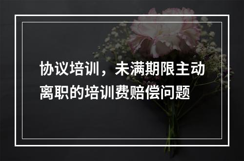 协议培训，未满期限主动离职的培训费赔偿问题