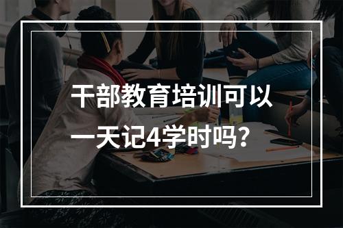 干部教育培训可以一天记4学时吗？