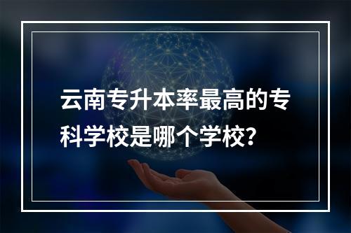 云南专升本率最高的专科学校是哪个学校？