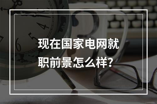 现在国家电网就职前景怎么样？