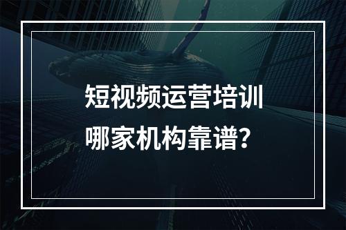 短视频运营培训哪家机构靠谱？