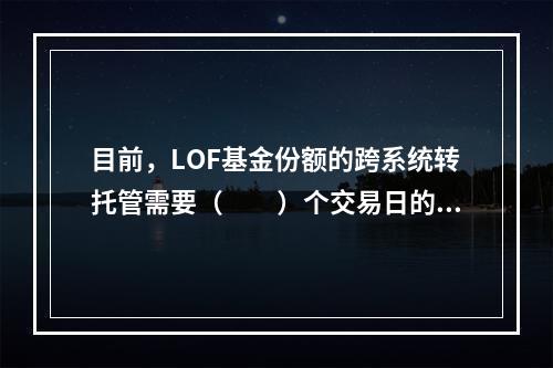 目前，LOF基金份额的跨系统转托管需要（　　）个交易日的时间