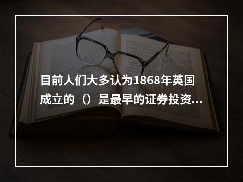 目前人们大多认为1868年英国成立的（）是最早的证券投资基金