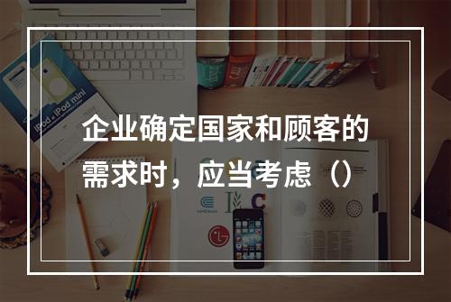 企业确定国家和顾客的需求时，应当考虑（）