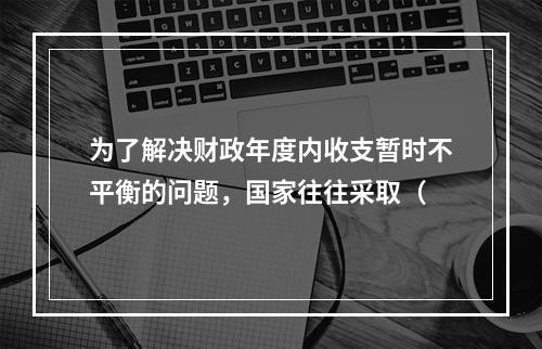 为了解决财政年度内收支暂时不平衡的问题，国家往往采取（