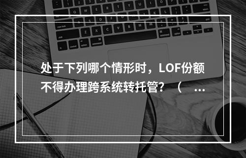 处于下列哪个情形时，LOF份额不得办理跨系统转托管？（　　）