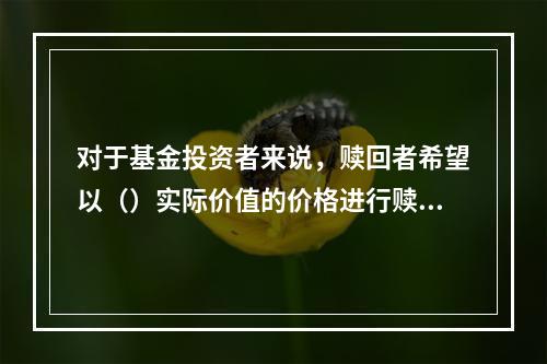 对于基金投资者来说，赎回者希望以（）实际价值的价格进行赎回。