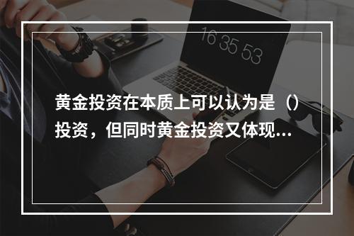 黄金投资在本质上可以认为是（）投资，但同时黄金投资又体现出货