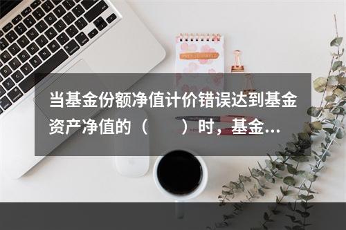 当基金份额净值计价错误达到基金资产净值的（　　）时，基金管理