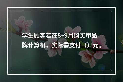 学生顾客若在8~9月购买甲品牌计算机，实际需支付（）元。