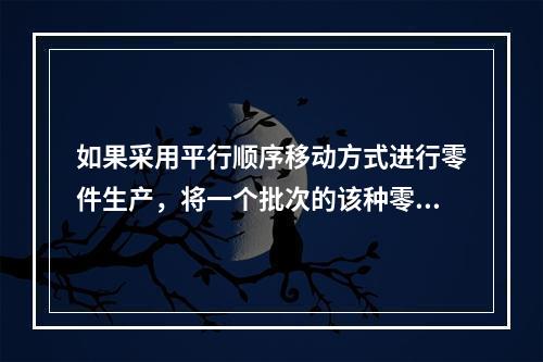 如果采用平行顺序移动方式进行零件生产，将一个批次的该种零件全