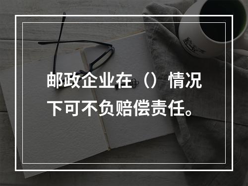 邮政企业在（）情况下可不负赔偿责任。