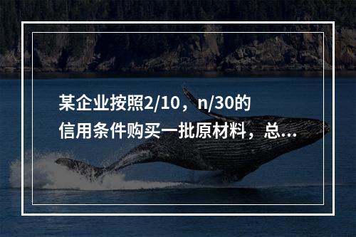 某企业按照2/10，n/30的信用条件购买一批原材料，总价款