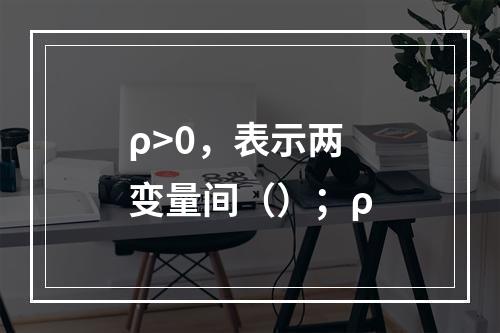 ρ>0，表示两变量间（）；ρ