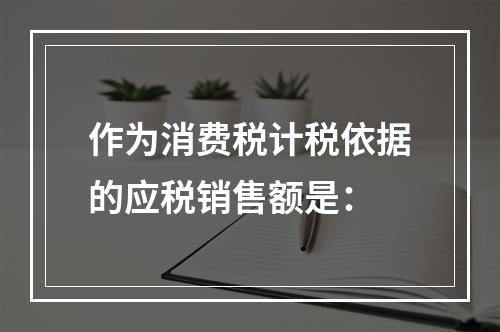 作为消费税计税依据的应税销售额是：