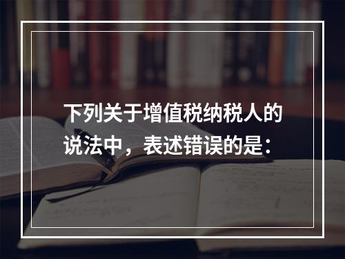 下列关于增值税纳税人的说法中，表述错误的是：