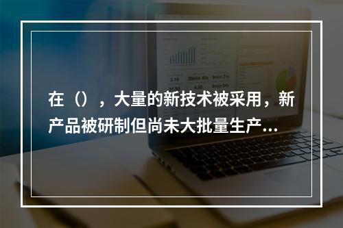 在（），大量的新技术被采用，新产品被研制但尚未大批量生产，销