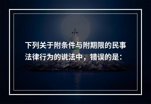 下列关于附条件与附期限的民事法律行为的说法中，错误的是：