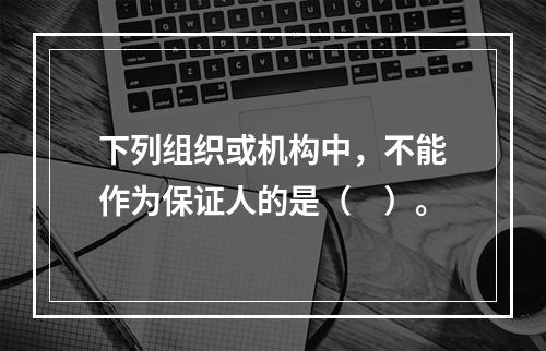 下列组织或机构中，不能作为保证人的是（　）。