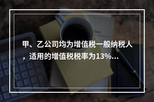 甲、乙公司均为增值税一般纳税人，适用的增值税税率为13%，甲