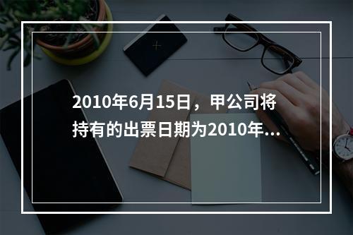 2010年6月15日，甲公司将持有的出票日期为2010年4月