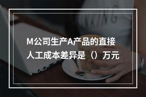 M公司生产A产品的直接人工成本差异是（）万元