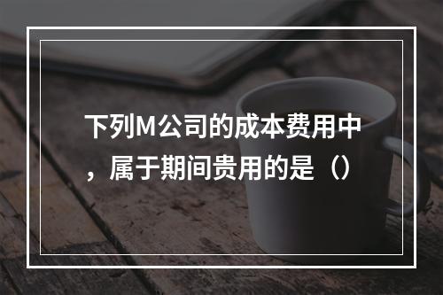 下列M公司的成本费用中，属于期间贵用的是（）