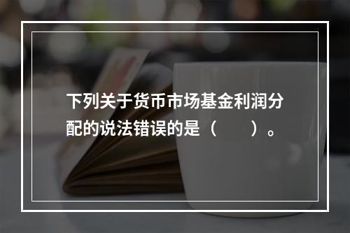 下列关于货币市场基金利润分配的说法错误的是（　　）。