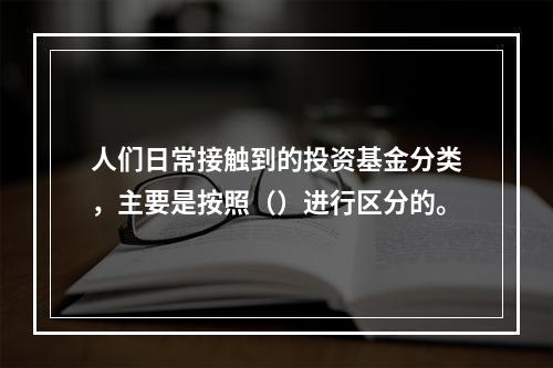 人们日常接触到的投资基金分类，主要是按照（）进行区分的。