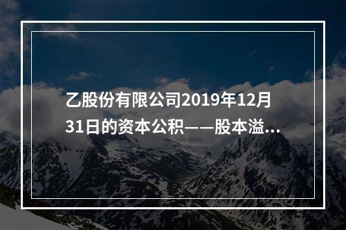 乙股份有限公司2019年12月31日的资本公积——股本溢价为