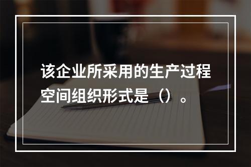 该企业所采用的生产过程空间组织形式是（）。