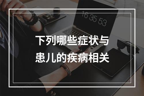 下列哪些症状与患儿的疾病相关