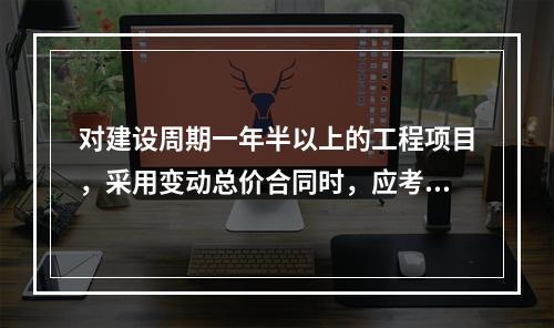 对建设周期一年半以上的工程项目，采用变动总价合同时，应考虑引