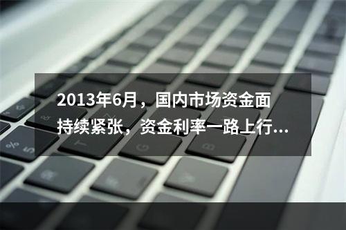 2013年6月，国内市场资金面持续紧张，资金利率一路上行，出