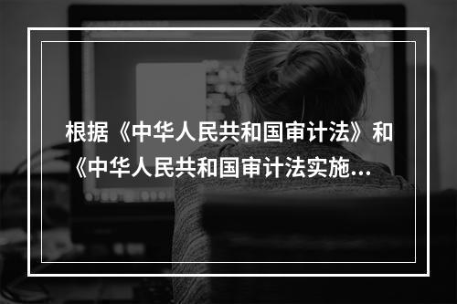 根据《中华人民共和国审计法》和《中华人民共和国审计法实施条例