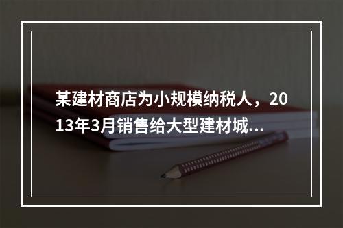 某建材商店为小规模纳税人，2013年3月销售给大型建材城公司