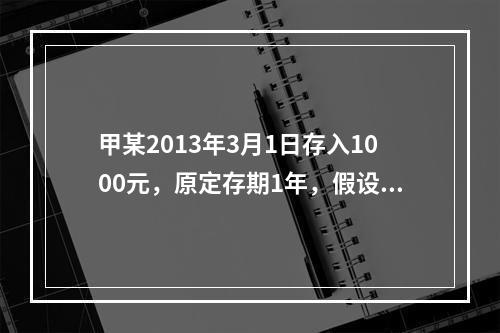 甲某2013年3月1日存入1000元，原定存期1年，假设存入