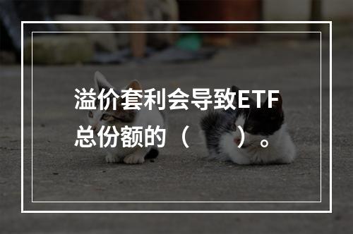 溢价套利会导致ETF总份额的（　　）。