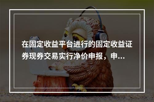 在固定收益平台进行的固定收益证券现券交易实行净价申报，申报价