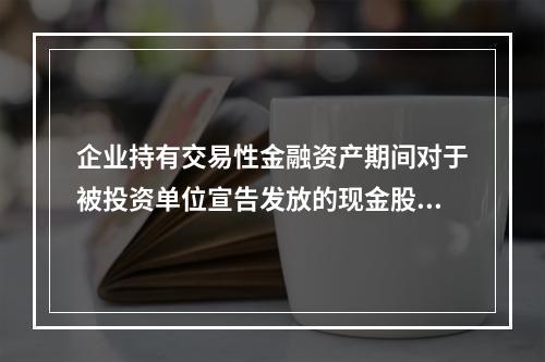 企业持有交易性金融资产期间对于被投资单位宣告发放的现金股利，