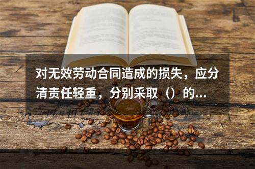 对无效劳动合同造成的损失，应分清责任轻重，分别采取（）的责任