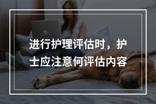 进行护理评估时，护士应注意何评估内容