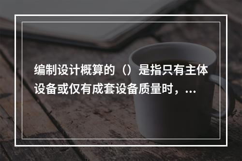 编制设计概算的（）是指只有主体设备或仅有成套设备质量时，可采