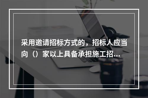 采用邀请招标方式的，招标人应当向（）家以上具备承担施工招标项