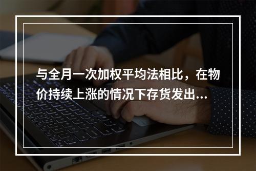 与全月一次加权平均法相比，在物价持续上涨的情况下存货发出采用