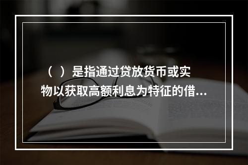 （   ）是指通过贷放货币或实物以获取高额利息为特征的借贷活