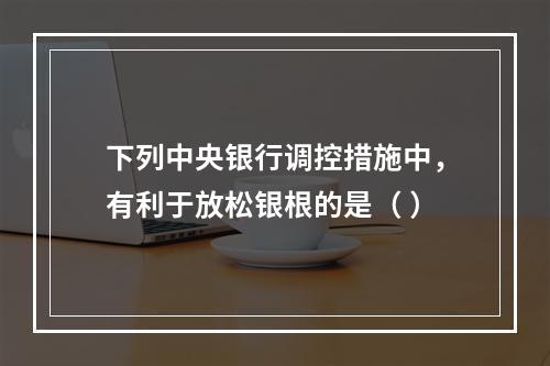 下列中央银行调控措施中，有利于放松银根的是（ ）