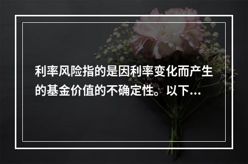 利率风险指的是因利率变化而产生的基金价值的不确定性。以下不会